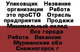 Упаковщик › Название организации ­ Работа-это проСТО › Отрасль предприятия ­ Продажи › Минимальный оклад ­ 23 500 - Все города Работа » Вакансии   . Мурманская обл.,Снежногорск г.